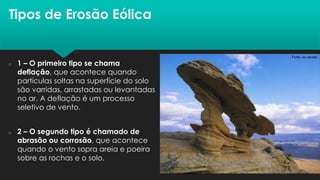 Tipos de Erosão Eólica
 1 – O primeiro tipo se chama
deflação, que acontece quando
partículas soltas na superfície do solo
são varridas, arrastadas ou levantadas
no ar. A deflação é um processo
seletivo de vento.
 2 – O segundo tipo é chamado de
abrasão ou corrosão, que acontece
quando o vento sopra areia e poeira
sobre as rochas e o solo.
 