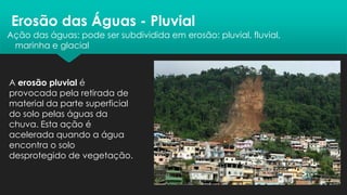 Erosão das Águas - Pluvial
Ação das águas: pode ser subdividida em erosão: pluvial, fluvial,
marinha e glacial
A erosão pluvial é
provocada pela retirada de
material da parte superficial
do solo pelas águas da
chuva. Esta ação é
acelerada quando a água
encontra o solo
desprotegido de vegetação.
 