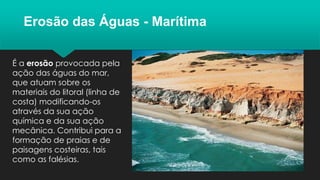Erosão das Águas - Marítima
É a erosão provocada pela
ação das águas do mar,
que atuam sobre os
materiais do litoral (linha de
costa) modificando-os
através da sua ação
química e da sua ação
mecânica. Contribui para a
formação de praias e de
paisagens costeiras, tais
como as falésias.
 