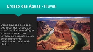 Erosão das Águas - Fluvial
Erosão causada pela ação
das águas dos rios sobre as
superfícies dos cursos d’água
e de encostas. Atuam
também no desgaste do solo
durante enchentes
periódicas ou períodos de
cheias.
 