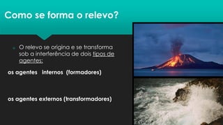  O relevo se origina e se transforma
sob a interferência de dois tipos de
agentes:
Como se forma o relevo?
os agentes internos (formadores)
os agentes externos (transformadores)
 
