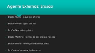 Agente Externos: Erosão
 Erosão Pluvial – água das chuvas
 Erosão Fluvial – água dos rios
 Erosão Glaciária - geleiras
 Erosão Marítima – formação das praias e falésias
 Erosão Eólica – formação das dunas, oásis
 Erosão Antrópica - Ação humana
 