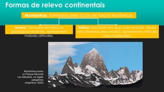 Formas de relevo continentais
Montanhas: formadas pela ação de forças tectônicas
Jovens: formadas em épocas
geológicas recentes. Apresentam
maiores altitudes.
Velhas: formadas em eras mais remotas. Tendo
sido afetadas pela erosão, apresentam altitudes
mais moderadas.
Montanhas jovens
no Parque Nacional
Los Glaciares, na região
patagônica
(Argentina, 2000)
 