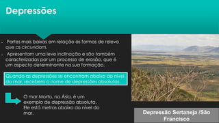 Depressões
Quando as depressões se encontram abaixo do nível
do mar, recebem o nome de depressões absolutas.
• Partes mais baixas em relação às formas de relevo
que as circundam.
• Apresentam uma leve inclinação e são também
caracterizadas por um processo de erosão, que é
um aspecto determinante na sua formação.
O mar Morto, na Ásia, é um
exemplo de depressão absoluta.
Ele está metros abaixo do nível do
mar. Depressão Sertaneja /São
Francisco
 