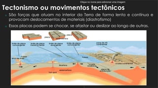 Clique no ícone para adicionar uma imagem
Tectonismo ou movimentos tectônicos
 São forças que atuam no interior da Terra de forma lenta e contínua e
provocam deslocamentos de materiais (diastrofismo)
 Essas placas podem se chocar, se afastar ou deslizar ao longo de outras.
 