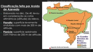 Clique no ícone para adicionar uma imagem
Classificação feita por Aroldo
de Azevedo
 Elaborada na déc. De 40, levou
em consideração as cotas
altimétricas (altitude) do relevo.
 Planalto: superfície levemente
ondulada com mais de 200 m de
altitude.
 Planície: superfície aplainada
com menos de 200 m de altitude.
 