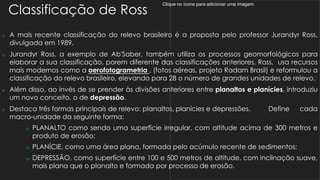 Clique no ícone para adicionar uma imagem
Classificação de Ross
 A mais recente classificação do relevo brasileiro é a proposta pelo professor Jurandyr Ross,
divulgada em 1989.
 Jurandyr Ross, a exemplo de Ab'Saber, também utiliza os processos geomorfológicos para
elaborar a sua classificação, porem diferente das classificações anteriores, Ross, usa recursos
mais modernos como a aerofotogrametria , (fotos aéreas, projeto Radam Brasil) e reformulou a
classificação do relevo brasileiro, elevando para 28 o número de grandes unidades de relevo.
 Além disso, ao invés de se prender às divisões anteriores entre planaltos e planícies, introduziu
um novo conceito, o de depressão.
 Destaca três formas principais de relevo: planaltos, planícies e depressões. Define cada
macro-unidade da seguinte forma:
 PLANALTO como sendo uma superfície irregular, com altitude acima de 300 metros e
produto de erosão;
 PLANÍCIE, como uma área plana, formada pelo acúmulo recente de sedimentos;
 DEPRESSÃO, como superfície entre 100 e 500 metros de altitude, com inclinação suave,
mais plana que o planalto e formada por processo de erosão.
 