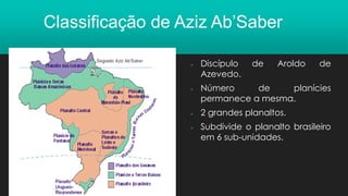 Classificação de Aziz Ab’Saber
▪ Discípulo de Aroldo de
Azevedo.
▪ Número de planícies
permanece a mesma.
▪ 2 grandes planaltos.
▪ Subdivide o planalto brasileiro
em 6 sub-unidades.
 