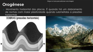 Clique no ícone para adicionar uma imagem
Orogênese
 Movimento horizontal das placas. É quando há um dobramento
de rochas com maior plasticidade quando submetidas a pressões
horizontais
 