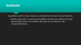 Isostasia
 equilíbrio relativo dos diversos compartimentos da crosta terrestre.
 teoria segundo a qual esse equilíbrio resulta das diferenças de
densidade entre as matérias de que se constituem tais
compartimentos.
 