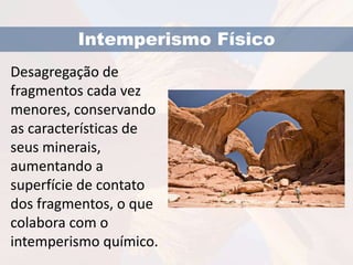 Intemperismo Físico 
Desagregação de 
fragmentos cada vez 
menores, conservando 
as características de 
seus minerais, 
aumentando a 
superfície de contato 
dos fragmentos, o que 
colabora com o 
intemperismo químico. 
 
