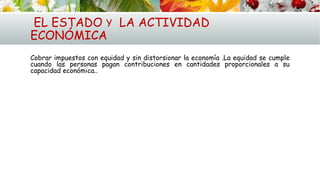 EL ESTADO Y LA ACTIVIDAD
ECONÓMICA
Cobrar impuestos con equidad y sin distorsionar la economía .La equidad se cumple
cuando las personas pagan contribuciones en cantidades proporcionales a su
capacidad económica..
 
