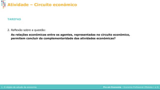 Pro em Economia – Economia Profissional (Módulos 1 a 4)
1. O objeto de estudo da economia
Atividade – Circuito económico
TAREFAS
2. Reflexão sobre a questão:
As relações económicas entre os agentes, representadas no circuito económico,
permitem concluir da complementaridade das atividades económicas?
 