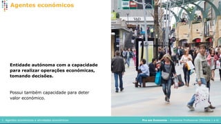 Pro em Economia – Economia Profissional (Módulos 1 a 4)
1. Agentes económicos e atividades económicos
Agentes económicos
Entidade autónoma com a capacidade
para realizar operações económicas,
tomando decisões.
Possui também capacidade para deter
valor económico.
 
