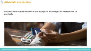 Pro em Economia – Economia Profissional (Módulos 1 a 4)
1. Agentes económicos e atividades económicos
Atividade económica
Conjunto de atividades económicas que asseguram a satisfação das necessidades da
população.
 
