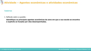 Pro em Economia – Economia Profissional (Módulos 1 a 4)
1. O objeto de estudo da economia
Atividade – Agentes económicas e atividades económicas
TAREFAS
1. Reflexão sobre a questão:
Identifique os principais agentes económicos da zona em que a sua escola se encontra
e explicite as funções por eles desempenhadas.
 