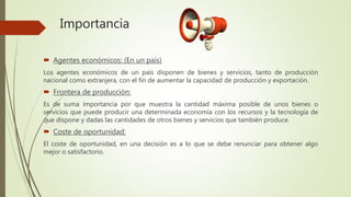 Importancia
 Agentes económicos: (En un país)
Los agentes económicos de un país disponen de bienes y servicios, tanto de producción
nacional como extranjera, con el fin de aumentar la capacidad de producción y exportación.
 Frontera de producción:
Es de suma importancia por que muestra la cantidad máxima posible de unos bienes o
servicios que puede producir una determinada economía con los recursos y la tecnología de
que dispone y dadas las cantidades de otros bienes y servicios que también produce.
 Coste de oportunidad:
El coste de oportunidad, en una decisión es a lo que se debe renunciar para obtener algo
mejor o satisfactorio.
 