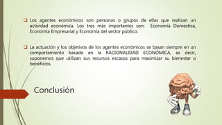 Conclusión
 Los agentes económicos son personas o grupos de ellas que realizan un
actividad económica. Los tres más importantes son: Economía Domestica,
Economía Empresarial y Economía del sector público.
 La actuación y los objetivos de los agentes económicos se basan siempre en un
comportamiento basado en la RACIONALIDAD ECONÓMICA, es decir,
suponemos que utilizan sus recursos escasos para maximizar su bienestar o
beneficios.
 