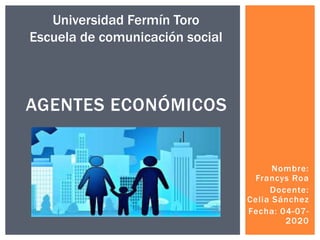 Nombre:
Francys Roa
Docente:
Celia Sánchez
Fecha: 04-07-
2020
AGENTES ECONÓMICOS
Universidad Fermín Toro
Escuela de comunicación social
 
