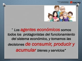 “ Los agentes económicos somos
todos los protagonistas del funcionamiento
del sistema económico, y tomamos las
decisiones de consumir, producir y
acumular bienes y servicios”
 