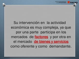 Su intervención en la actividad
económica es muy compleja, ya que
por una parte participa en los
mercados de factores y por otra en
el mercado de bienes y servicios
como oferente y como demandante.
 