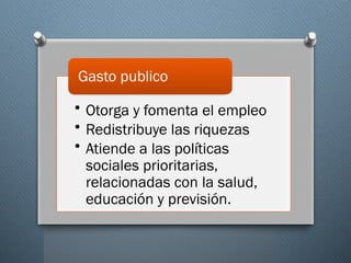 • Otorga y fomenta el empleo
• Redistribuye las riquezas
• Atiende a las políticas
sociales prioritarias,
relacionadas con la salud,
educación y previsión.
Gasto publico
 