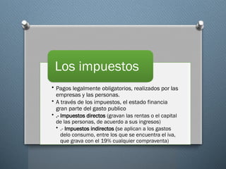 • Pagos legalmente obligatorios, realizados por las
empresas y las personas.
• A través de los impuestos, el estado financia
gran parte del gasto publico
• .- Impuestos directos (gravan las rentas o el capital
de las personas, de acuerdo a sus ingresos)
• .- Impuestos indirectos (se aplican a los gastos
delo consumo, entre los que se encuentra el iva,
que grava con el 19% cualquier compraventa)
Los impuestos
 