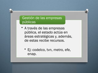 • A través de las empresas
pública, el estado actúa en
áreas estratégicas y, además,
de estas recibe recursos.
• Ej: codelco, tvn, metro, efe,
enap.
Gestión de las empresas
públicas
 