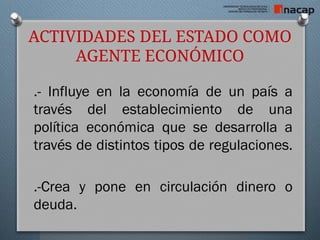 ACTIVIDADES DEL ESTADO COMO
AGENTE ECONÓMICO
.- Influye en la economía de un país a
través del establecimiento de una
política económica que se desarrolla a
través de distintos tipos de regulaciones.
.-Crea y pone en circulación dinero o
deuda.
 