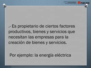 .- Es propietario de ciertos factores
productivos, bienes y servicios que
necesitan las empresas para la
creación de bienes y servicios.
Por ejemplo: la energía eléctrica
 
