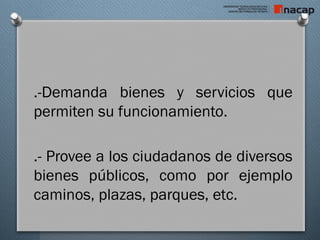 .-Demanda bienes y servicios que
permiten su funcionamiento.
.- Provee a los ciudadanos de diversos
bienes públicos, como por ejemplo
caminos, plazas, parques, etc.
 
