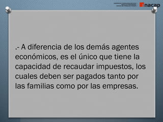 .- A diferencia de los demás agentes
económicos, es el único que tiene la
capacidad de recaudar impuestos, los
cuales deben ser pagados tanto por
las familias como por las empresas.
 
