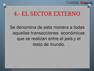 4.- EL SECTOR EXTERNO
Se denomina de esta manera a todas
aquellas transacciones económicas
que se realizan entre el país y el
resto de mundo.
 