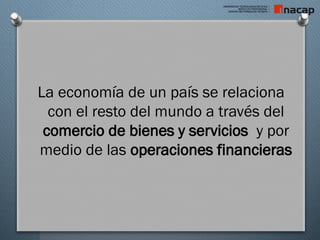 La economía de un país se relaciona
con el resto del mundo a través del
comercio de bienes y servicios y por
medio de las operaciones financieras
 