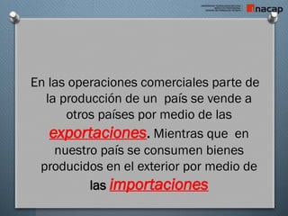En las operaciones comerciales parte de
la producción de un país se vende a
otros países por medio de las
exportaciones. Mientras que en
nuestro país se consumen bienes
producidos en el exterior por medio de
las importaciones
 