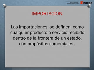 IMPORTACIÓN
Las importaciones se definen como
cualquier producto o servicio recibido
dentro de la frontera de un estado,
con propósitos comerciales.
 