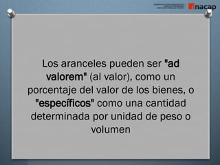 Los aranceles pueden ser "ad
valorem" (al valor), como un
porcentaje del valor de los bienes, o
"específicos" como una cantidad
determinada por unidad de peso o
volumen
 