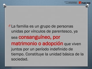 O La familia es un grupo de personas
unidas por vínculos de parentesco, ya
sea consanguíneo, por
matrimonio o adopción que viven
juntos por un período indefinido de
tiempo. Constituye la unidad básica de la
sociedad.
 