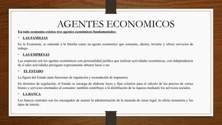 AGENTES ECONOMICOS
En toda economía existen tres agentes económicos fundamentales:
• LAS FAMILIAS
En la Economía, se entiende a la familia como un agente económico que consume, ahorra, invierte y ofrece servicios de
trabajo .
• LAS EMPRESAS
Las empresas son los agentes económicos con personalidad jurídica que realizan actividades económicas, con independencia
de si tales actividades persiguen expresamente obtener lucro o no.
• EL ESTADO
La figura del Estado aúna funciones de regulación y recaudación de impuestos.
En términos de regulación, el Estado se encarga de elaborar leyes y fijar criterios para el cálculo de los precios de varios
bienes y servicios orientados al consumo: también contribuye a la distribución de la riqueza mediante los servicios sociales.
• LA BANCA
Los bancos centrales son los encargados de asumir la administración de la moneda de curso legal, la oferta monetaria y los
tipos de interés.
 