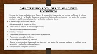 CARACTERÍSTICAS COMUNES DE LOS AGENTES
ECONÓMICOS
• Emplean los bienes producidos como factores de producción. Pagan rentas por emplear los bienes. Se ofrecen
productos entre sí y al Estado. Buscan su sostenimiento balanceando sus ingresos y sus gastos: las empresas
mediante el equilibrio en su facturación, y las familias mediante el ahorro.
• Conformado por instituciones públicas.
• Oferta y demanda de bienes y servicios.
• Interviene en el mercado de factores de producción.
• Recauda impuestos para autogestionarse.
• Familias y empresas
• Emplean los bienes producidos como factores de producción.
• Pagan rentas por emplear los bienes.
• Se ofrecen productos entre sí y al Estado.
• Buscan su sostenimiento balanceando sus ingresos y sus gastos: las empresas mediante el equilibrio en su
facturación, y las familias mediante el ahorro.
• Relaciones entre los agentes económicos
 