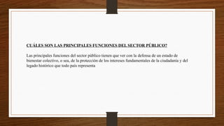 CUÁLES SON LAS PRINCIPALES FUNCIONES DEL SECTOR PÚBLICO?
Las principales funciones del sector público tienen que ver con la defensa de un estado de
bienestar colectivo, o sea, de la protección de los intereses fundamentales de la ciudadanía y del
legado histórico que todo país representa
 