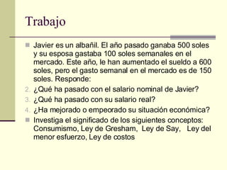 Trabajo Javier es un albañil. El año pasado ganaba 500 soles y su esposa gastaba 100 soles semanales en el mercado. Este año, le han aumentado el sueldo a 600 soles, pero el gasto semanal en el mercado es de 150 soles. Responde: ¿Qué ha pasado con el salario nominal de Javier?  ¿Qué ha pasado con su salario real? ¿Ha mejorado o empeorado su situación económica?  Investiga el significado de los siguientes conceptos: Consumismo, Ley de Gresham,  Ley de Say,  Ley del menor esfuerzo, Ley de costos  