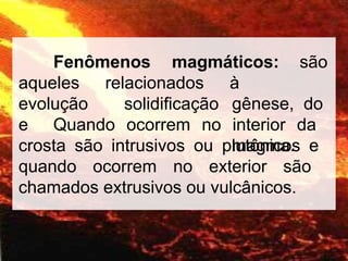 Fenômenos magmáticos: são
relacionados
aqueles
evolução
e
solidificação
à
gênese, do
magma.
Quando ocorrem no interior da
crosta são intrusivos ou plutônicos e
quando ocorrem no exterior são
chamados extrusivos ou vulcânicos.
 