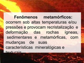 Fenômenos metamórficos:
ocorrem sob altas temperaturas e/ou
pressões e provocam recristalização e
deformação das rochas ígneas,
sedimentares e metamórficas, com
mudanças de suas
características mineralógicas e
texturais.
 