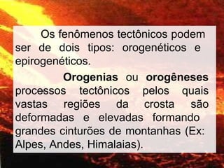 Os fenômenos tectônicos podem
ser de dois tipos: orogenéticos e
epirogenéticos.
Orogenias ou orogêneses
–
vastas regiões da
processos tectônicos pelos
crosta
quais
são
deformadas e elevadas formando
grandes cinturões de montanhas (Ex:
Alpes, Andes, Himalaias).
 