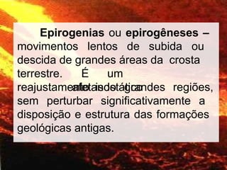 Epirogenias ou epirogêneses –
movimentos lentos de subida ou
descida de grandes áreas da crosta
terrestre. É um
reajustamento isostático
afetando grandes regiões,
sem perturbar significativamente a
disposição e estrutura das formações
geológicas antigas.
 