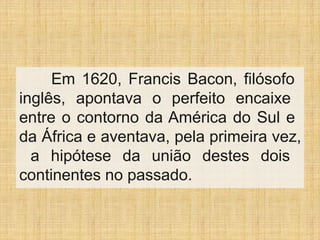 Em 1620, Francis Bacon, filósofo
inglês, apontava o perfeito encaixe
entre o contorno da América do Sul e
da África e aventava, pela primeira vez,
a hipótese da união destes dois
continentes no passado.
 