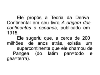 Ele propôs a Teoria da Deriva
Continental em seu livro A origem dos
continentes e oceanos, publicado em
1915.
Ele sugeriu que, a cerca de 200
milhões de anos atrás, existia um
supercontinente que ele chamou de
Pangea (do latim pan=todo e
gea=terra).
 