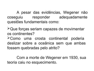 A pesar das evidências, Wegener não
coseguiu responder adequadamente
questões fundamentais como:
Que forças seriam capazes de movimentar
os continentes?
Como uma crosta continental poderia
deslizar sobre a oceânica sem que ambas
fossem quebradas pelo atrito?
Com a morte de Wegener em 1930, sua
teoria caiu no esquecimento.
 