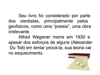 Seu livro foi considerado por parte
dos cientistas, principalmente pelos
geofísicos, como uma “poesia”, uma obra
irrelevante.
Alfred Wegener morre em 1930 e
apesar dos esforços de alguns (Alexander
Du Toit) em tentar prová-la, sua teoria cai
no esquecimento.
 